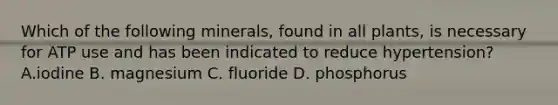 Which of the following minerals, found in all plants, is necessary for ATP use and has been indicated to reduce hypertension? A.iodine B. magnesium C. fluoride D. phosphorus