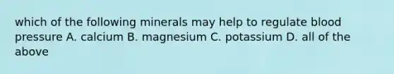 which of the following minerals may help to regulate blood pressure A. calcium B. magnesium C. potassium D. all of the above