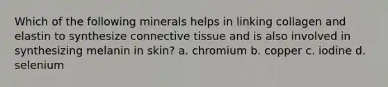 Which of the following minerals helps in linking collagen and elastin to synthesize connective tissue and is also involved in synthesizing melanin in skin? a. chromium b. copper c. iodine d. selenium