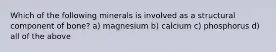 Which of the following minerals is involved as a structural component of bone? a) magnesium b) calcium c) phosphorus d) all of the above