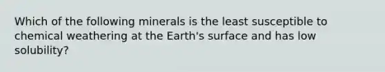 Which of the following minerals is the least susceptible to chemical weathering at the Earth's surface and has low solubility?