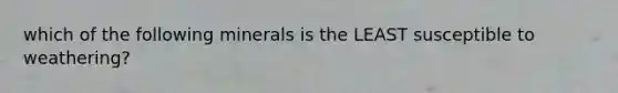 which of the following minerals is the LEAST susceptible to weathering?