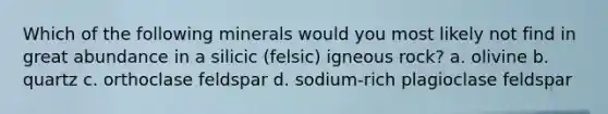 Which of the following minerals would you most likely not find in great abundance in a silicic (felsic) igneous rock? a. olivine b. quartz c. orthoclase feldspar d. sodium-rich plagioclase feldspar