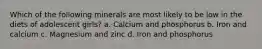 Which of the following minerals are most likely to be low in the diets of adolescent girls? a. Calcium and phosphorus b. Iron and calcium c. Magnesium and zinc d. Iron and phosphorus