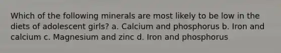 Which of the following minerals are most likely to be low in the diets of adolescent girls? a. Calcium and phosphorus b. Iron and calcium c. Magnesium and zinc d. Iron and phosphorus