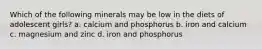 Which of the following minerals may be low in the diets of adolescent girls? a. calcium and phosphorus b. iron and calcium c. magnesium and zinc d. iron and phosphorus