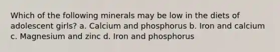 Which of the following minerals may be low in the diets of adolescent girls? a. Calcium and phosphorus b. Iron and calcium c. Magnesium and zinc d. Iron and phosphorus