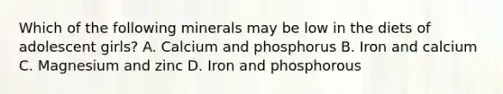 Which of the following minerals may be low in the diets of adolescent girls? A. Calcium and phosphorus B. Iron and calcium C. Magnesium and zinc D. Iron and phosphorous