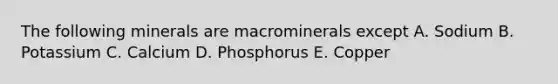 The following minerals are macrominerals except A. Sodium B. Potassium C. Calcium D. Phosphorus E. Copper