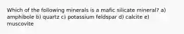 Which of the following minerals is a mafic silicate mineral? a) amphibole b) quartz c) potassium feldspar d) calcite e) muscovite