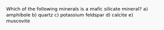 Which of the following minerals is a mafic silicate mineral? a) amphibole b) quartz c) potassium feldspar d) calcite e) muscovite