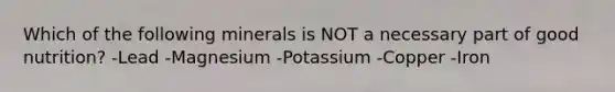 Which of the following minerals is NOT a necessary part of good​ nutrition? -Lead -Magnesium -Potassium -Copper -Iron