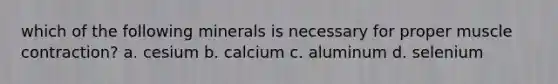 which of the following minerals is necessary for proper muscle contraction? a. cesium b. calcium c. aluminum d. selenium