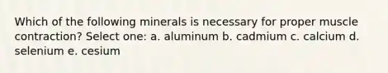 Which of the following minerals is necessary for proper muscle contraction? Select one: a. aluminum b. cadmium c. calcium d. selenium e. cesium