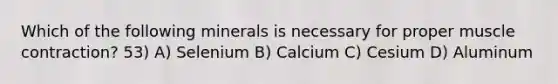 Which of the following minerals is necessary for proper muscle contraction? 53) A) Selenium B) Calcium C) Cesium D) Aluminum