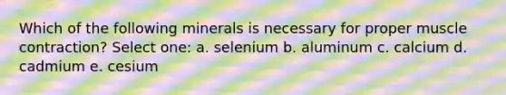 Which of the following minerals is necessary for proper muscle contraction? Select one: a. selenium b. aluminum c. calcium d. cadmium e. cesium