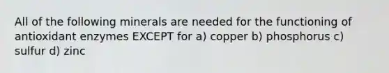 All of the following minerals are needed for the functioning of antioxidant enzymes EXCEPT for a) copper b) phosphorus c) sulfur d) zinc
