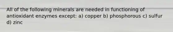 All of the following minerals are needed in functioning of antioxidant enzymes except: a) copper b) phosphorous c) sulfur d) zinc