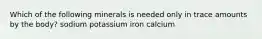 Which of the following minerals is needed only in trace amounts by the body? sodium potassium iron calcium