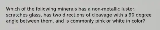 Which of the following minerals has a non-metallic luster, scratches glass, has two directions of cleavage with a 90 degree angle between them, and is commonly pink or white in color?