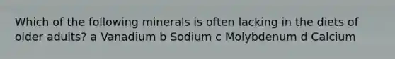 Which of the following minerals is often lacking in the diets of older adults? a Vanadium b Sodium c Molybdenum d Calcium