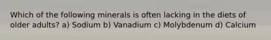 Which of the following minerals is often lacking in the diets of older adults? a) Sodium b) Vanadium c) Molybdenum d) Calcium