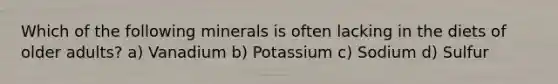 Which of the following minerals is often lacking in the diets of older adults? a) Vanadium b) Potassium c) Sodium d) Sulfur