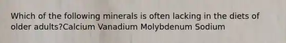 Which of the following minerals is often lacking in the diets of older adults?Calcium Vanadium Molybdenum Sodium