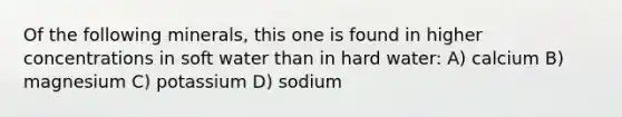 Of the following minerals, this one is found in higher concentrations in soft water than in hard water: A) calcium B) magnesium C) potassium D) sodium