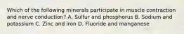 Which of the following minerals participate in muscle contraction and nerve conduction? A. Sulfur and phosphorus B. Sodium and potassium C. Zinc and iron D. Fluoride and manganese