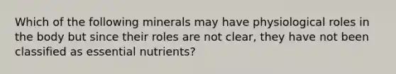 Which of the following minerals may have physiological roles in the body but since their roles are not clear, they have not been classified as essential nutrients?