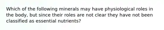 Which of the following minerals may have physiological roles in the body, but since their roles are not clear they have not been classified as essential nutrients?