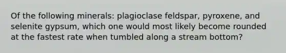 Of the following minerals: plagioclase feldspar, pyroxene, and selenite gypsum, which one would most likely become rounded at the fastest rate when tumbled along a stream bottom?