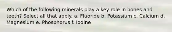 Which of the following minerals play a key role in bones and teeth? Select all that apply. a. Fluoride b. Potassium c. Calcium d. Magnesium e. Phosphorus f. Iodine