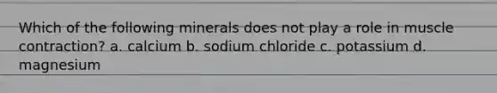 Which of the following minerals does not play a role in muscle contraction? a. calcium b. sodium chloride c. potassium d. magnesium