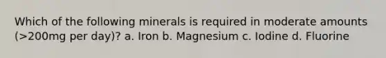 Which of the following minerals is required in moderate amounts (>200mg per day)? a. Iron b. Magnesium c. Iodine d. Fluorine