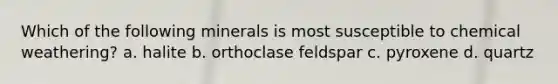 Which of the following minerals is most susceptible to chemical weathering? a. halite b. orthoclase feldspar c. pyroxene d. quartz