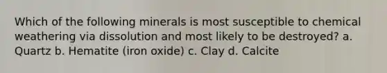 Which of the following minerals is most susceptible to chemical weathering via dissolution and most likely to be destroyed? a. Quartz b. Hematite (iron oxide) c. Clay d. Calcite