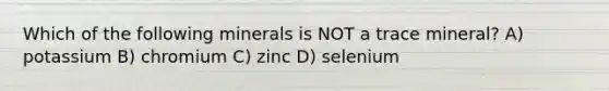 Which of the following minerals is NOT a trace mineral? A) potassium B) chromium C) zinc D) selenium