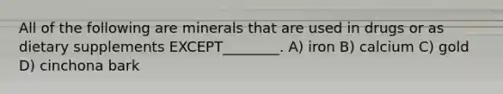 All of the following are minerals that are used in drugs or as dietary supplements EXCEPT________. A) iron B) calcium C) gold D) cinchona bark