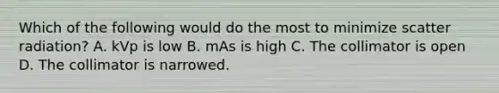 Which of the following would do the most to minimize scatter radiation? A. kVp is low B. mAs is high C. The collimator is open D. The collimator is narrowed.