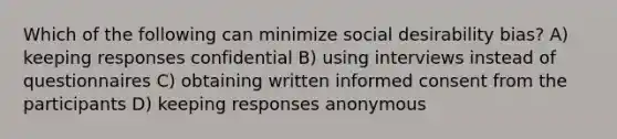 Which of the following can minimize social desirability bias? A) keeping responses confidential B) using interviews instead of questionnaires C) obtaining written informed consent from the participants D) keeping responses anonymous