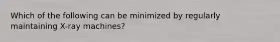 Which of the following can be minimized by regularly maintaining X-ray machines?