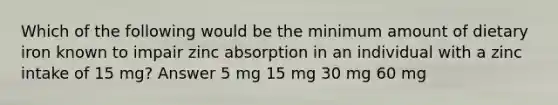 Which of the following would be the minimum amount of dietary iron known to impair zinc absorption in an individual with a zinc intake of 15 mg? Answer 5 mg 15 mg 30 mg 60 mg