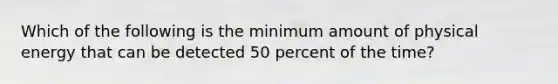 Which of the following is the minimum amount of physical energy that can be detected 50 percent of the time?