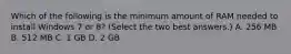 Which of the following is the minimum amount of RAM needed to install Windows 7 or 8? (Select the two best answers.) A. 256 MB B. 512 MB C. 1 GB D. 2 GB