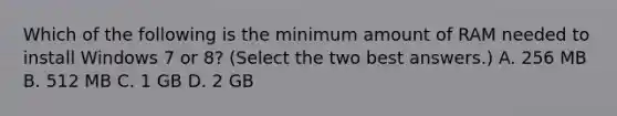 Which of the following is the minimum amount of RAM needed to install Windows 7 or 8? (Select the two best answers.) A. 256 MB B. 512 MB C. 1 GB D. 2 GB