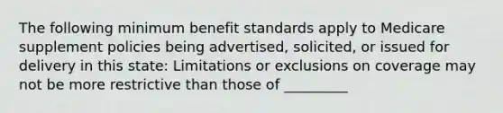 The following minimum benefit standards apply to Medicare supplement policies being advertised, solicited, or issued for delivery in this state: Limitations or exclusions on coverage may not be more restrictive than those of _________