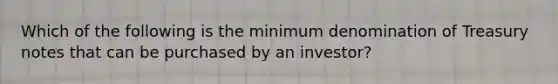 Which of the following is the minimum denomination of Treasury notes that can be purchased by an investor?