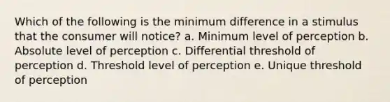 Which of the following is the minimum difference in a stimulus that the consumer will notice? a. Minimum level of perception b. Absolute level of perception c. Differential threshold of perception d. Threshold level of perception e. Unique threshold of perception